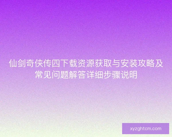 仙剑奇侠传四下载资源获取与安装攻略及常见问题解答详细步骤说明