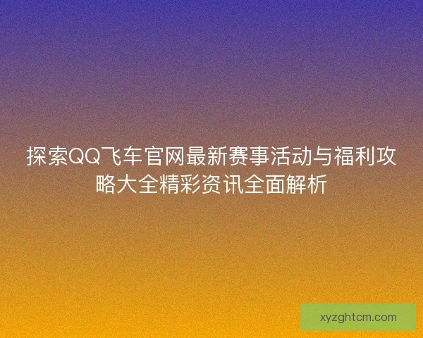 探索QQ飞车官网最新赛事活动与福利攻略大全精彩资讯全面解析