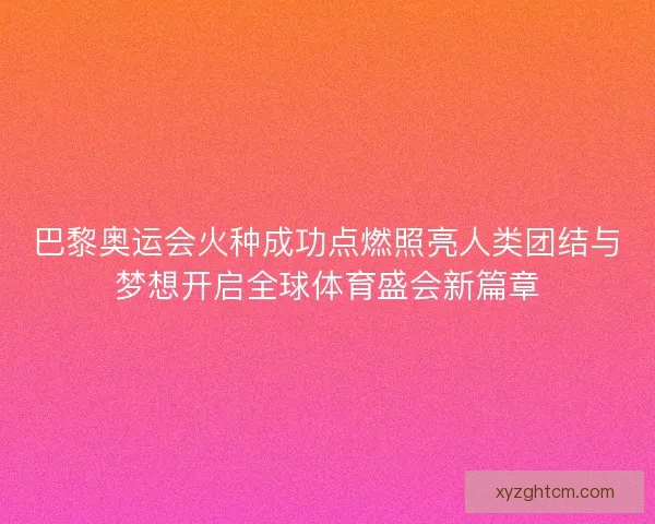 巴黎奥运会火种成功点燃照亮人类团结与梦想开启全球体育盛会新篇章