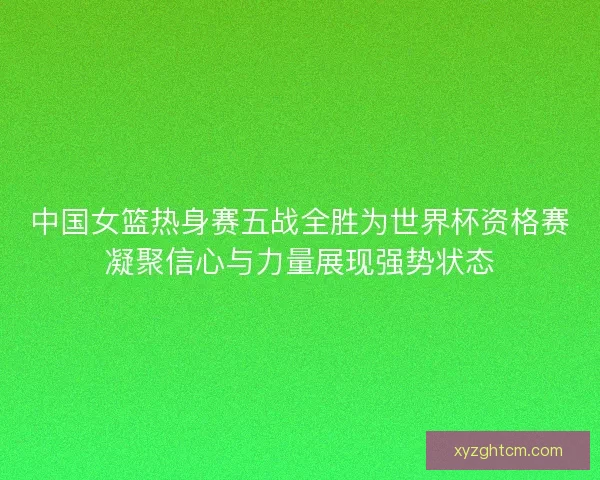 中国女篮热身赛五战全胜为世界杯资格赛凝聚信心与力量展现强势状态