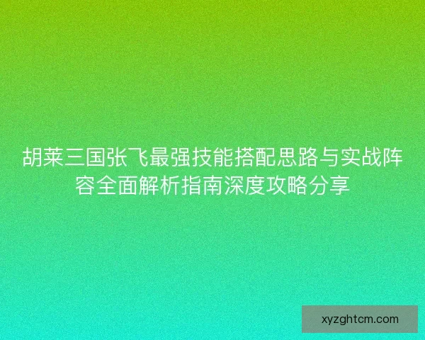 胡莱三国张飞最强技能搭配思路与实战阵容全面解析指南深度攻略分享