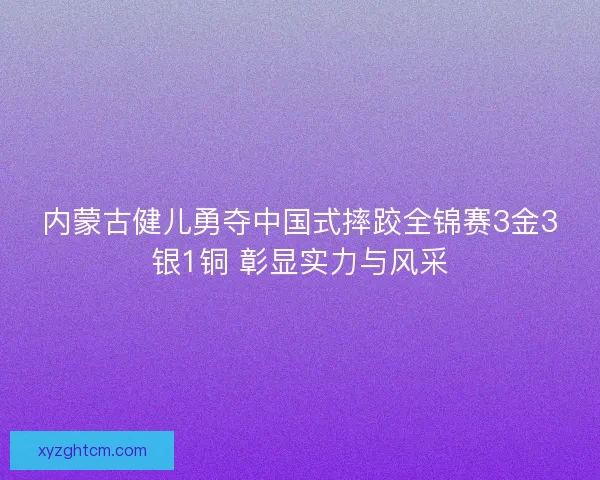 内蒙古健儿勇夺中国式摔跤全锦赛3金3银1铜 彰显实力与风采