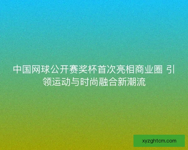 中国网球公开赛奖杯首次亮相商业圈 引领运动与时尚融合新潮流