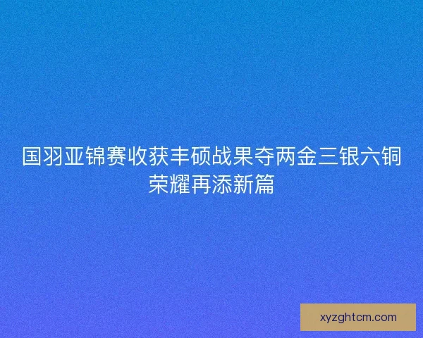 国羽亚锦赛收获丰硕战果夺两金三银六铜荣耀再添新篇